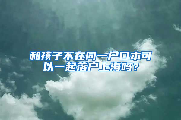 和孩子不在同一戶口本可以一起落戶上海嗎？