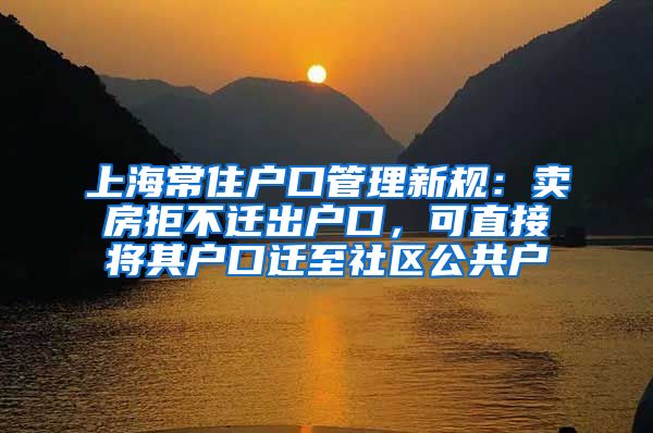 上海常住戶口管理新規(guī)：賣房拒不遷出戶口，可直接將其戶口遷至社區(qū)公共戶