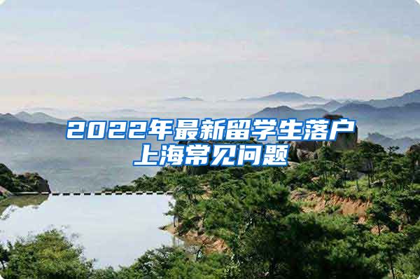 2022年最新留學生落戶上海常見問題