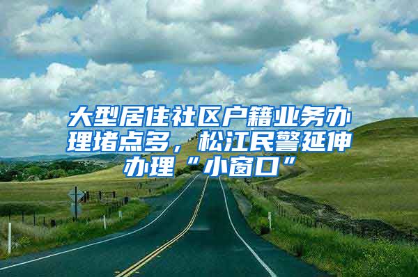 大型居住社區(qū)戶籍業(yè)務(wù)辦理堵點(diǎn)多，松江民警延伸辦理“小窗口”