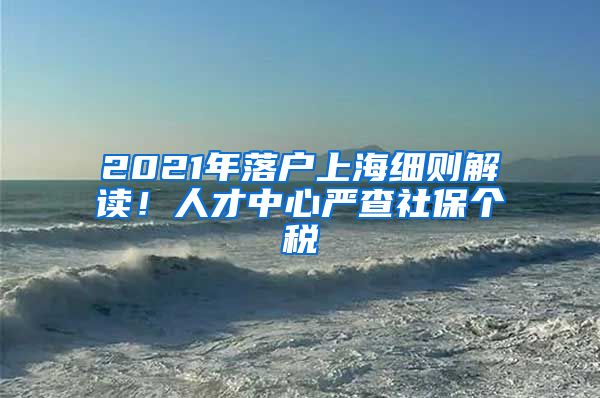 2021年落戶上海細(xì)則解讀！人才中心嚴(yán)查社保個(gè)稅