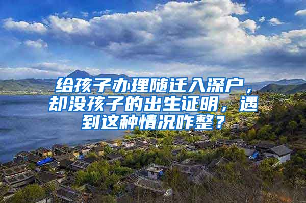 給孩子辦理隨遷入深戶，卻沒孩子的出生證明，遇到這種情況咋整？