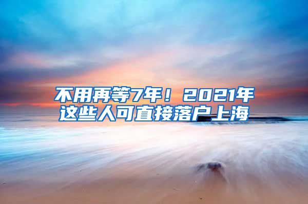 不用再等7年！2021年這些人可直接落戶上海