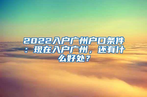 2022入戶(hù)廣州戶(hù)口條件：現(xiàn)在入戶(hù)廣州，還有什么好處？