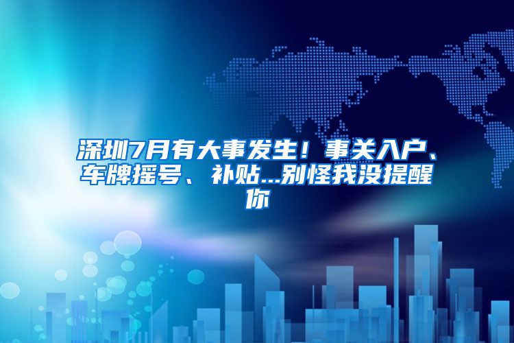 深圳7月有大事發(fā)生！事關(guān)入戶、車牌搖號(hào)、補(bǔ)貼...別怪我沒(méi)提醒你