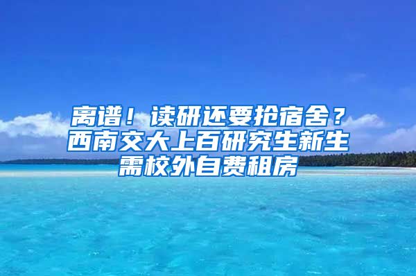 離譜！讀研還要搶宿舍？西南交大上百研究生新生需校外自費租房