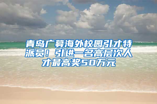 青島廣募海外校園引才特派員！引進(jìn)一名高層次人才最高獎(jiǎng)50萬(wàn)元