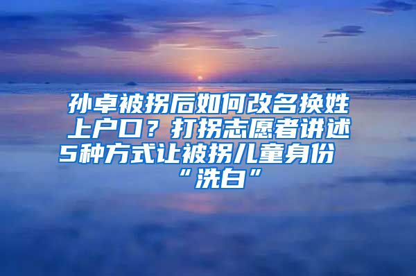 孫卓被拐后如何改名換姓上戶口？打拐志愿者講述5種方式讓被拐兒童身份“洗白”