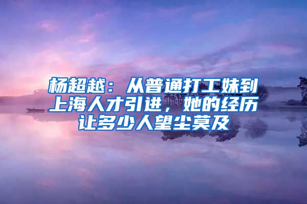 楊超越：從普通打工妹到上海人才引進(jìn)，她的經(jīng)歷讓多少人望塵莫及