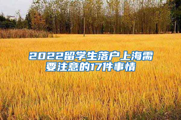 2022留學(xué)生落戶(hù)上海需要注意的17件事情