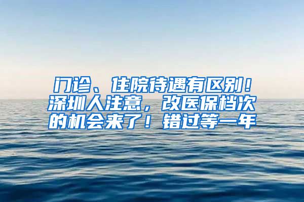 門(mén)診、住院待遇有區(qū)別！深圳人注意，改醫(yī)保檔次的機(jī)會(huì)來(lái)了！錯(cuò)過(guò)等一年