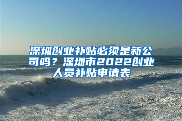 深圳創(chuàng)業(yè)補貼必須是新公司嗎？深圳市2022創(chuàng)業(yè)人員補貼申請表