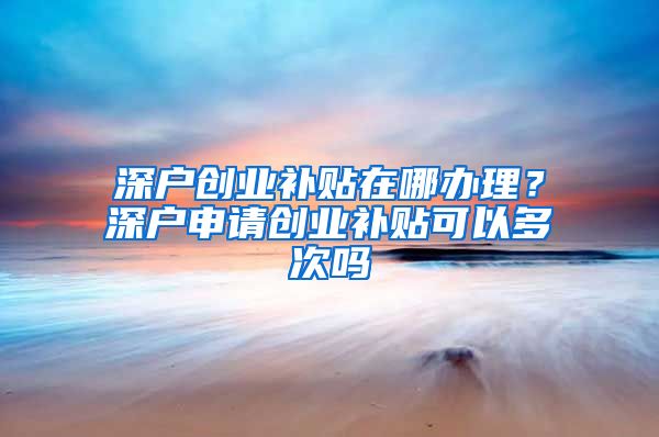 深戶創(chuàng)業(yè)補(bǔ)貼在哪辦理？深戶申請創(chuàng)業(yè)補(bǔ)貼可以多次嗎