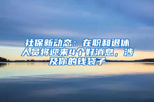 社保新動態(tài)：在職和退休人員將迎來4個(gè)好消息，涉及你的錢袋子