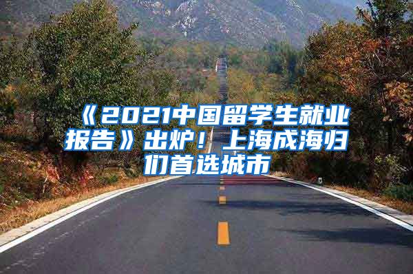 《2021中國(guó)留學(xué)生就業(yè)報(bào)告》出爐！上海成海歸們首選城市