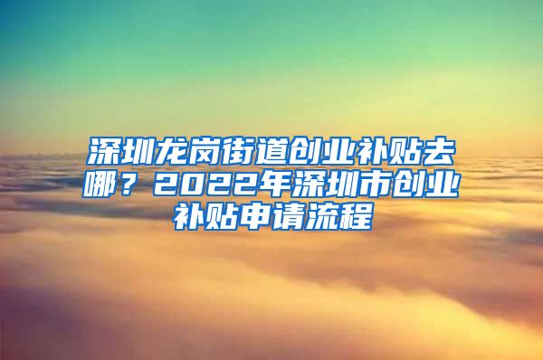 深圳龍崗街道創(chuàng)業(yè)補貼去哪？2022年深圳市創(chuàng)業(yè)補貼申請流程