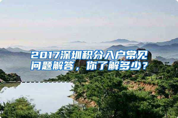 2017深圳積分入戶常見問題解答，你了解多少？