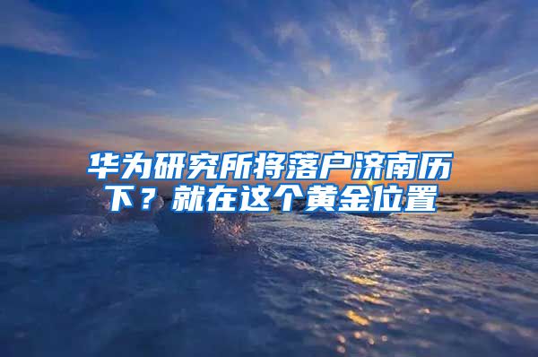 華為研究所將落戶濟南歷下？就在這個黃金位置