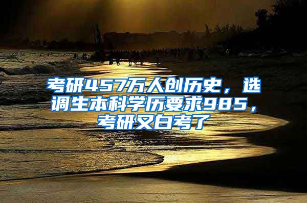 考研457萬人創(chuàng)歷史，選調(diào)生本科學歷要求985，考研又白考了