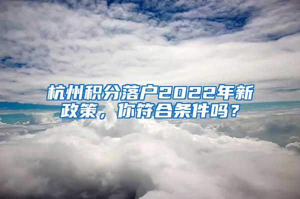 杭州積分落戶2022年新政策，你符合條件嗎？