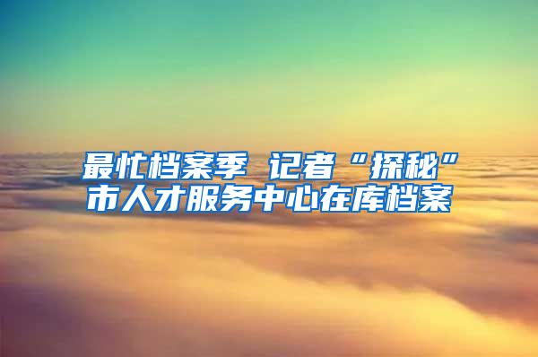 最忙檔案季 記者“探秘”市人才服務(wù)中心在庫(kù)檔案