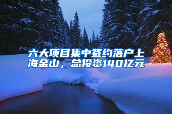 六大項目集中簽約落戶上海金山，總投資140億元