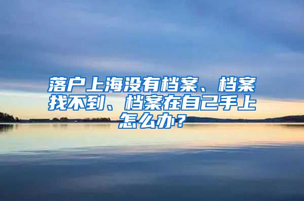 落戶上海沒(méi)有檔案、檔案找不到、檔案在自己手上怎么辦？