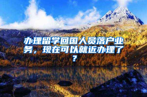 辦理留學(xué)回國人員落戶業(yè)務(wù)，現(xiàn)在可以就近辦理了？