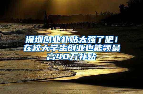 深圳創(chuàng)業(yè)補貼太強了吧！在校大學(xué)生創(chuàng)業(yè)也能領(lǐng)最高40萬補貼