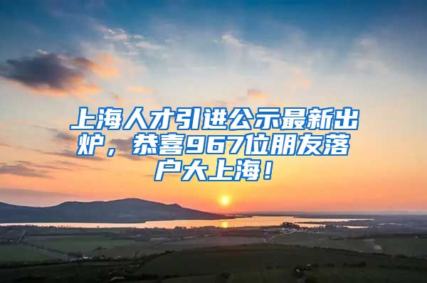 上海人才引進(jìn)公示最新出爐，恭喜967位朋友落戶大上海！