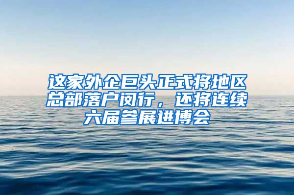 這家外企巨頭正式將地區(qū)總部落戶閔行，還將連續(xù)六屆參展進(jìn)博會(huì)