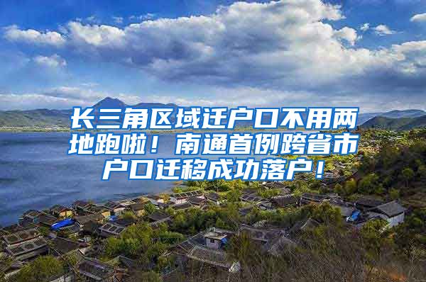 長三角區(qū)域遷戶口不用兩地跑啦！南通首例跨省市戶口遷移成功落戶！