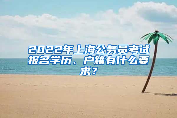 2022年上海公務(wù)員考試報名學(xué)歷、戶籍有什么要求？