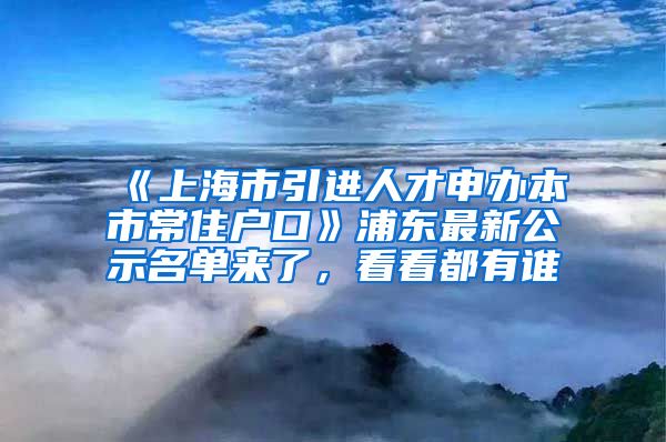 《上海市引進(jìn)人才申辦本市常住戶口》浦東最新公示名單來了，看看都有誰