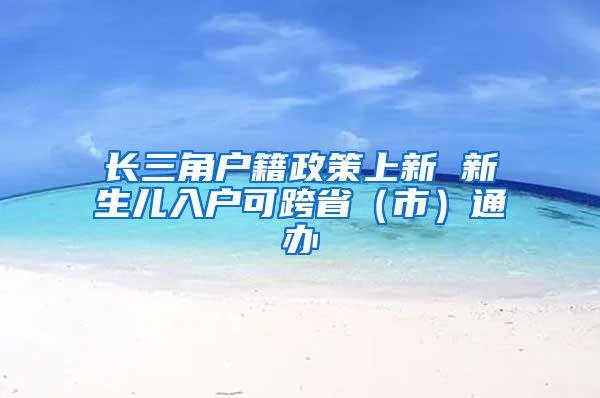 長三角戶籍政策上新 新生兒入戶可跨?。ㄊ校┩ㄞk