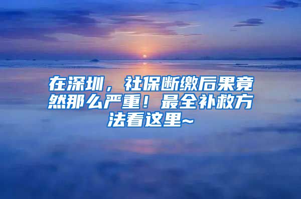 在深圳，社保斷繳后果竟然那么嚴(yán)重！最全補(bǔ)救方法看這里~