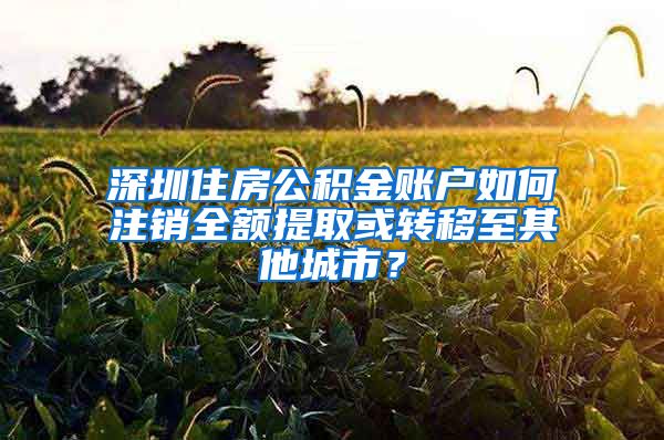 深圳住房公積金賬戶如何注銷全額提取或轉(zhuǎn)移至其他城市？