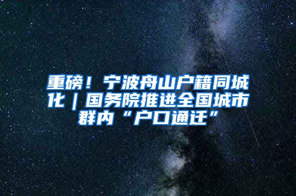 重磅！寧波舟山戶籍同城化｜國務(wù)院推進全國城市群內(nèi)“戶口通遷”