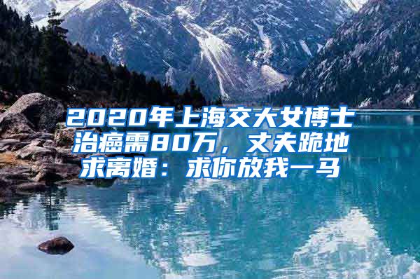 2020年上海交大女博士治癌需80萬，丈夫跪地求離婚：求你放我一馬