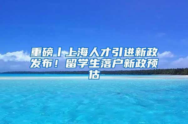 重磅丨上海人才引進(jìn)新政發(fā)布！留學(xué)生落戶新政預(yù)估