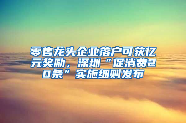 零售龍頭企業(yè)落戶可獲億元獎(jiǎng)勵(lì)，深圳“促消費(fèi)20條”實(shí)施細(xì)則發(fā)布