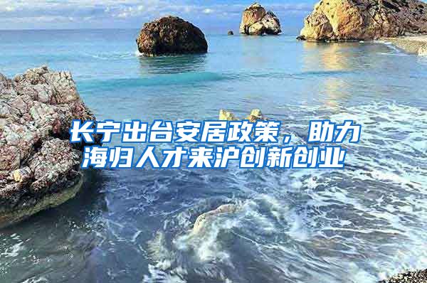 長寧出臺安居政策，助力海歸人才來滬創(chuàng)新創(chuàng)業(yè)