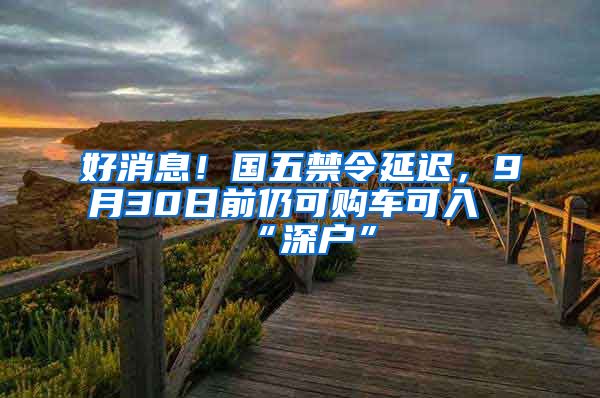 好消息！國五禁令延遲，9月30日前仍可購車可入“深戶”