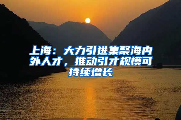 上海：大力引進集聚海內(nèi)外人才，推動引才規(guī)?？沙掷m(xù)增長