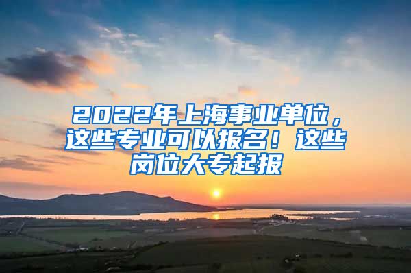 2022年上海事業(yè)單位，這些專業(yè)可以報(bào)名！這些崗位大專起報(bào)