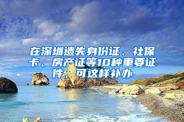 在深圳遺失身份證、社?？?、房產(chǎn)證等10種重要證件，可這樣補(bǔ)辦