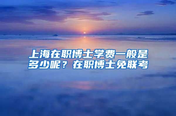 上海在職博士學(xué)費(fèi)一般是多少呢？在職博士免聯(lián)考