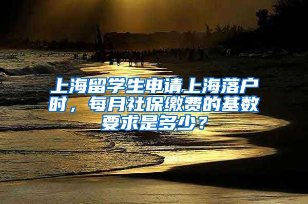 上海留學(xué)生申請上海落戶時，每月社保繳費的基數(shù)要求是多少？