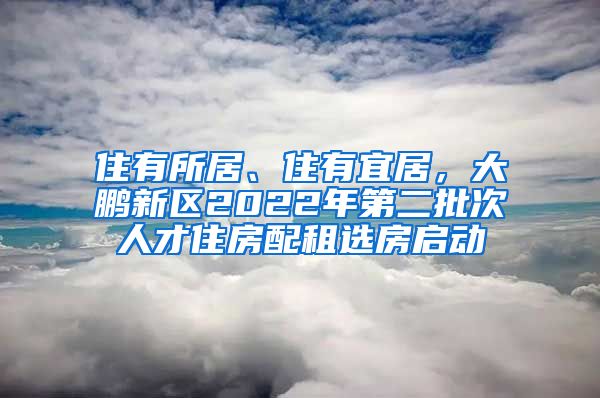 住有所居、住有宜居，大鵬新區(qū)2022年第二批次人才住房配租選房啟動