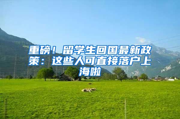 重磅！留學(xué)生回國最新政策：這些人可直接落戶上海啦